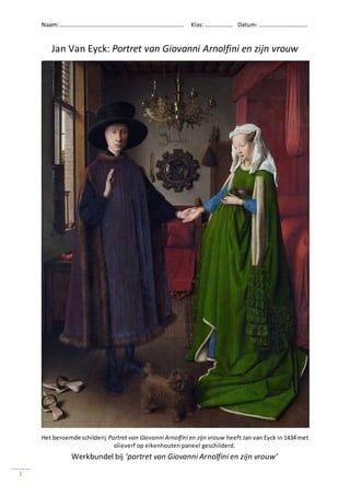 Naam:………………………………………………………………………… Klas:………………. Datum: ……………………………
Werkbundel bij ‘portret van Giovanni Arnolfini en zijn vrouw’
1
Jan Van Eyck: Portret van Giovanni Arnolfini en zijn vrouw
Het beroemde schilderij Portret van Giovanni Arnolfini en zijn vrouw heeft Jan van Eyck in 1434 met
olieverf op eikenhouten paneel geschilderd.
 