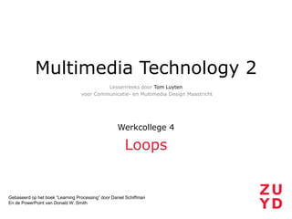 Multimedia Technology 2
Lessenreeks door Tom Luyten
voor Communicatie- en Multimedia Design Maastricht

Werkcollege 4

Loops

Gebaseerd op het boek “Learning Processing” door Daniel Schiffman
En de PowerPoint van Donald W. Smith

 
