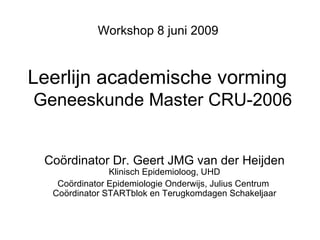Leerlijn academische vorming    Geneeskunde Master CRU-2006 Workshop 8 juni 2009 Coördinator Dr. Geert JMG van der Heijden Klinisch Epidemioloog, UHD Coördinator Epidemiologie Onderwijs, Julius Centrum  Coördinator STARTblok en Terugkomdagen Schakeljaar 