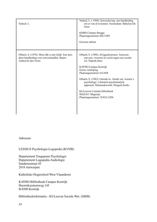 Verkuil, L. ( 1994). Eetverslaving: een handleiding
Verkuil, L                                                  om er van af te komen. Amsterdam: Babylon-De
                                                            Geus

                                                        KHBO Campus Brugge
                                                        Plaatsingsnummer 606.3/001

                                                        Gewone uitleen



Orbach, S. (1978). Mooi dik is niet lelijk. Een anti-   Orbach, S. (1988). Zwijgend protest. Anorexia
dieet handleiding voor eetverslaafden. Baarn:               nervosa: vrouwen in verzet tegen een sociale
Anthos/In den Toren.                                        rol. Nijkerk:Intro

                                                        KATHO Campus Kortrijk
                                                        Eerste verdieping
                                                        Plaatsingsnummer 616.894

                                                        Orbach, S. (1982). Outside in.. Inside out: women`s
                                                            psychology: a feminist psychoanalytic
                                                            approach. Hatmondsworth: Penguin books.

                                                        KULeuven Centrale bibliotheek
                                                        MAGA5: Magazijn
                                                        Plaatsingsnummer: X3816 2296




Adressen:


LESSIUS Psychologie-Logopedie (KVHB)

Departement Toegepaste Psychologie
Departement Logopedie-Audiologie
Sanderusstraat 45
2018 Antwerpen

Katholieke Hogeschool West Vlaanderen

KATHO Bibliotheek Campus Kortrijk
Doorniksesteenweg 145
B-8500 Kortrijk

Bibliotheekinformatie - KULeuven Sociale Wet. (SBIB)

13
 