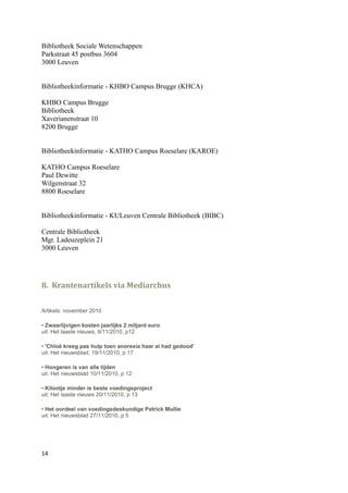 Bibliotheek Sociale Wetenschappen
Parkstraat 45 postbus 3604
3000 Leuven


Bibliotheekinformatie - KHBO Campus Brugge (KHCA)

KHBO Campus Brugge
Bibliotheek
Xaverianenstraat 10
8200 Brugge


Bibliotheekinformatie - KATHO Campus Roeselare (KAROE)

KATHO Campus Roeselare
Paul Dewitte
Wilgenstraat 32
8800 Roeselare


Bibliotheekinformatie - KULeuven Centrale Bibliotheek (BIBC)

Centrale Bibliotheek
Mgr. Ladeuzeplein 21
3000 Leuven




8. Krantenartikels via Mediarchus


Artikels: november 2010

• Zwaarlijvigen kosten jaarlijks 2 miljard euro
uit: Het laaste nieuws, 9/11/2010, p12

• 'Chloë kreeg pas hulp toen anorexia haar al had gedood'
uit: Het nieuwsblad, 19/11/2010, p 17

• Hongeren is van alle tijden
uit: Het nieuwsblad 10/11/2010, p 12

• Kilootje minder is beste voedingsproject
uit: Het laaste nieuws 20/11/2010, p 13

• Het oordeel van voedingsdeskundige Patrick Mullie
uit: Het nieuwsblad 27/11/2010, p 5




14
 