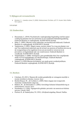9. Bijlagen uit verzamelwerk

     •   Abraham, S. , Llewellyn-Jones, D. (2008). Eetstoornissen: De feiten, p57-73. Houten: Bohn Stafleu
         Van Loghum.

Link springer



10. Eindwerken


     •   Deceuninck, L. (2010). Psychiatrische verpleegkundige begeleiding rond het aspect
         voeding bij patienten met een eetstoornis in een residentiele behandelingsafdeling.
         Eindwerk Bachelor in verpleegkunde. KATHO HIVB, Kortrijk.
     •   Dehu, C. (2003). Obesitas zwaar onderschat: een beschrijvend onderzoek. Eindwerk
         Bachelor in verpleegkunde. KATHO HIVV, Kortrijk.
     •   Vandersteene, I. (2001). Magere mama, mooiere mama? Is er nog een plaatsje voor
         mij? Een explorerend onderzoek naar de invloed van anorexia en boulimia nervosa op
         de zwangerschap en het ongeboren leven om een inzicht te verwerven in de
         preventieve en begeleidende taak van vroedvrouwen. Eindwerk Bachelor in
         vroedkunde. KATHO HIVV, Kortrijk.
     •   Vanpanteghem, I. (2000). Vermageren, geen gemakkelijke klus! Een vergelijkende
         studie over de mogelijkheden van obesitaschirurgie. Eindwerk Bachelor
         verpleegkunde. KATHO HIVV, Kortrijk.
     •   Santens, S. (1999) Obesitas bij kinderen: een steeds groter wordend probleem.
         Eindwerk Bachelor verpleegkunde. KATHO HIVV, Kortrijk.




11. Boeken

     •   Cokelaere, M. (2011). Waarom dik worden gemakkelijk en vermageren moeilijk is:
         recente inzichten in obesitas. Leuven: Acco.
     •   Bonfait-Bouyer, M. , & Eveillard, A. (2009). Beter omgaan met overgewicht.
         Aartselaar: Zuidnerlandse uitgeverij.
     •   Rekkers, M. , & Schoemaker, E. (2002). Gewichtige lichamen lichaamsbeleving en
         eetstoornissen. Leuven: Acco.
     •   Noordenbos, G. (1994). Tegengewicht geboden: preventie van anorexia-en bulimia
         nervosa. Utrecht: SWP.
     •   Pierloot, R., & Vanderlycken, W. (1981). Afwijkend eetgedrag. Brussel: Stafleu.




15
 