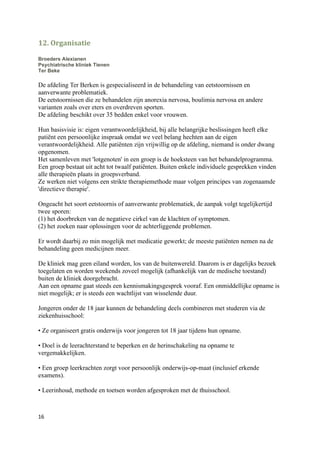 12. Organisatie

Broeders Alexianen
Psychiatrische kliniek Tienen
Ter Beke

De afdeling Ter Berken is gespecialiseerd in de behandeling van eetstoornissen en
aanverwante problematiek.
De eetstoornissen die ze behandelen zijn anorexia nervosa, boulimia nervosa en andere
varianten zoals over eters en overdreven sporten.
De afdeling beschikt over 35 bedden enkel voor vrouwen.

Hun basisvisie is: eigen verantwoordelijkheid, bij alle belangrijke beslissingen heeft elke
patiënt een persoonlijke inspraak omdat we veel belang hechten aan de eigen
verantwoordelijkheid. Alle patiënten zijn vrijwillig op de afdeling, niemand is onder dwang
opgenomen.
Het samenleven met 'lotgenoten' in een groep is de hoeksteen van het behandelprogramma.
Een groep bestaat uit acht tot twaalf patiënten. Buiten enkele individuele gesprekken vinden
alle therapieën plaats in groepsverband.
Ze werken niet volgens een strikte therapiemethode maar volgen principes van zogenaamde
'directieve therapie'.

Ongeacht het soort eetstoornis of aanverwante problematiek, de aanpak volgt tegelijkertijd
twee sporen:
(1) het doorbreken van de negatieve cirkel van de klachten of symptomen.
(2) het zoeken naar oplossingen voor de achterliggende problemen.

Er wordt daarbij zo min mogelijk met medicatie gewerkt; de meeste patiënten nemen na de
behandeling geen medicijnen meer.

De kliniek mag geen eiland worden, los van de buitenwereld. Daarom is er dagelijks bezoek
toegelaten en worden weekends zoveel mogelijk (afhankelijk van de medische toestand)
buiten de kliniek doorgebracht.
Aan een opname gaat steeds een kennismakingsgesprek vooraf. Een onmiddellijke opname is
niet mogelijk; er is steeds een wachtlijst van wisselende duur.

Jongeren onder de 18 jaar kunnen de behandeling deels combineren met studeren via de
ziekenhuisschool:

• Ze organiseert gratis onderwijs voor jongeren tot 18 jaar tijdens hun opname.

• Doel is de leerachterstand te beperken en de herinschakeling na opname te
vergemakkelijken.

• Een groep leerkrachten zorgt voor persoonlijk onderwijs-op-maat (inclusief erkende
examens).

• Leerinhoud, methode en toetsen worden afgesproken met de thuisschool.



16
 