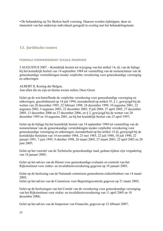 • De behandeling op Ter Berken heeft voorrang. Daarom worden tijdstippen, duur en
intensiteit van het onderwijs individueel geregeld in overleg met het behandelingsteam.




13. Juridische contex


FEDERALE OVERHEIDSDIENST SOCIALE ZEKERHEID

3 AUGUSTUS 2007. - Koninklijk besluit tot wijziging van het artikel 14, d), van de bijlage
bij het koninklijk besluit van 14 september 1984 tot vaststelling van de nomenclatuur van de
geneeskundige verstrekkingen inzake verplichte verzekering voor geneeskundige verzorging
en uitkeringen

ALBERT II, Koning der Belgen,
Aan allen die nu zijn en hierna wezen zullen, Onze Groet.

Gelet op de wet betreffende de verplichte verzekering voor geneeskundige verzorging en
uitkeringen, gecoördineerd op 14 juli 1994, inzonderheid op artikel 35, § 1, gewijzigd bij de
wetten van 20 december 1995, 22 februari 1998, 24 december 1999, 10 augustus 2001, 22
augustus 2002, 5 augustus 2003, 22 december 2003, 9 juli 2004, 27 april 2005, 27 december
2005, 13 december 2006 en 27 december 2006, en § 2, gewijzigd bij de wetten van 20
december 1995 en 10 augustus 2001, en bij het koninklijk besluit van 25 april 1997;

Gelet op de bijlage bij het koninklijk besluit van 14 september 1984 tot vaststelling van de
nomenclatuur van de geneeskundige verstrekkingen inzake verplichte verzekering voor
geneeskundige verzorging en uitkeringen, inzonderheid op het artikel 14 d), gewijzigd bij de
koninklijke besluiten van 14 november 1984, 23 mei 1985, 22 juli 1988, 10 juli 1990, 22
januari 1991, 7 juni 1995, 9 oktober 1998, 26 maart 2003, 27 maart 2003, 22 april 2003 en 20
juni 2005;

Gelet op het voorstel van de Technische geneeskundige raad, gedaan tijdens zijn vergadering
van 18 januari 2005;

Gelet op het advies van de Dienst voor geneeskundige evaluatie en controle van het
Rijksinstituut voor ziekte- en invaliditeitsverzekering gegeven op 18 januari 2005;

Gelet op de beslissing van de Nationale commissie geneesheren-ziekenfondsen van 14 maart
2005;
Gelet op het advies van de Commissie voor Begrotingscontrole gegeven op 21 maart 2005;

Gelet op de beslissingen van het Comité van de verzekering voor geneeskundige verzorging
van het Rijksinstituut voor ziekte- en invaliditeitsverzekering van 11 april 2005 en 18
december 2006;

Gelet op het advies van de Inspecteur van Financiën, gegeven op 12 februari 2007;

17
 