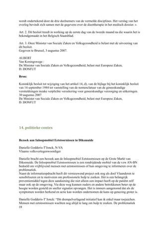 wordt ondertekend door de drie deelnemers van de vermelde disciplines. Het verslag van het
overleg bevindt zich samen met de gegevens over de dieettherapie in het medisch dossier. ».

Art. 2. Dit besluit treedt in werking op de eerste dag van de tweede maand na die waarin het is
bekendgemaakt in het Belgisch Staatsblad.

Art. 3. Onze Minister van Sociale Zaken en Volksgezondheid is belast met de uitvoering van
dit besluit.
Gegeven te Brussel, 3 augustus 2007.

ALBERT
Van Koningswege :
De Minister van Sociale Zaken en Volksgezondheid, belast met Europese Zaken,
D. DONFUT

Bron:

Koninklijk besluit tot wijziging van het artikel 14, d), van de bijlage bij het koninklijk besluit
van 14 september 1984 tot vaststelling van de nomenclatuur van de geneeskundige
verstrekkingen inzake verplichte verzekering voor geneeskundige verzorging en uitkeringen.
30 augustus 2007
De Minister van Sociale Zaken en Volksgezondheid, belast met Europese Zaken,
D. DONFUT




14. politieke contex


Bezoek aan Inloopmobiel Eetstoornissen in Diksmuide

Danielle Godderis-T'Jonck, N-VA
Vlaams volksvertegenwoordiger

Danielle bracht een bezoek aan de Inloopmobiel Eetstoornissen op de Grote Markt van
Diksmuide. De Inloopmobiel Eetstoornissen is een rondrijdende mobiel van de vzw AN-BN
bedoeld om vrijblijvend mensen met eetstoornissen of hun omgeving te informeren over de
problematiek.
Naast de informatieopdracht heeft dit vernieuwend project ook nog als doel Vlaanderen te
sensibiliseren en te motiveren om professionele hulp te zoeken. Het is een belangrijk
preventiemiddel tegen deze aandoening die niet alleen een impact heeft op de patiënt zelf
maar ook op de omgeving. Via deze weg kunnen ouders en andere betrokkenen beter op de
hoogte worden gesteld en sneller signalen opvangen. Het is immers aangetoond dat als de
symptomen worden herkend en actie kan worden ondernomen de kans op genezing groter is.

Danielle Godderis-T’Jonck: “Dit drempelverlagend initiatief kan ik enkel maar toejuichen.
Mensen met eetstoornissen wachten nog altijd te lang om hulp te zoeken. De problematiek
19
 