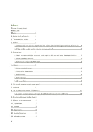 Inhoud
Thema: Eetstoornissen
Yamina Dihi
1BaSw                                             1
1. Basisartikel: referentie                       4
2. Contex van het artikel:                        4
3. Auteur                                         4
      3.1 Wie schreef het artikel ? Wordt er in het artikel zelf informatie gegeven over de auteur?......4
      3.2 Wat vind je verder op het internet over de auteur?................................................................5
4. De structuur                                   5
      4.1 Kent het een duidelijke structuur, is die logisch; of is het een lange doorlopende tekst? .......5
      4.2 Wat zijn de tussentitels?...........................................................................................................5
      4.3 Werken ze volgend de APA-stijl?..............................................................................................5
5. Lijsten                                        6
      5.1 Interessante bronnen...............................................................................................................6
      5.2 betrokken organisaties.............................................................................................................6
      5.3 Specialisten...............................................................................................................................6
      5.4 Woordenlijst.............................................................................................................................7
      5.5 Bronnenlijst..............................................................................................................................8
6. Wie ben ik, en waarom dit onderwerp?.............................................................................................9
7. Synthese                                       9
8. Zijn er publicaties binnen handbereik?.............................................................................................10
      8.1 andere boeken van de auteurs in de bibliotheek relevant met het thema. ..........................11
8. Krantenartikels via Mediarchus 14
9. Bijlagen uit verzamelwerk                      15
10. Eindwerken                                    15
11. Boeken                                        15
12. Organisatie                                   16
13. Juridische contex                             17
14. politieke contex                              19


2
 