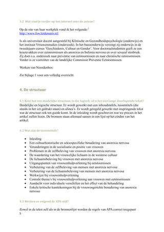 3.2 Wat vind je verder op het internet over de auteur?

Op de site van haar werkplek vond ik het volgende:2
http://www.fsw.leidenuniv.nl/

Is als universitair docent aangesteld bij Klinische en Gezondheidspsychologie (onderwijs) en
het instituut Vrouwenstudies (onderzoek). In het basisonderwijs verzorgt zij onderwijs in de
tweedejaars cursus ‘Geschiedenis, Cultuur en Gender’. Voor doctoraalstudenten geeft ze een
keuzevakken over eetstoornissen als anorexia en bulimia nervosa en over sexueel misbruik.
Zij doet o.a. onderzoek naar preventie van eetstoornissen en naar chronische eetstoornissen.
Verder is ze voorzitter van de landelijke Commissie Preventie Eetstoornissen.

Werken van Noordenbos:

Zie bijlage 1 voor een volledig overzicht.



4. De structuur

4.1 Kent het een duidelijke structuur, is die logisch; of is het een lange doorlopende tekst?
Duidelijke en logische structuur. Er wordt gewerkt met een inhoudstafels, tussentitels (die
steeds in het vet gedrukt staan) en alinea’s. Er wordt geregeld gewerkt met inspringende tekst
wat de structuur ook ten goede komt. In de inleiding wordt geschreven wat we precies in het
artikel zullen lezen. De bronnen staan allemaal samen in een lijst op het einden van het
artikel.


4.2 Wat zijn de tussentitels?

    •   Inleiding
    •   Een cultuurhistorische en seksespecifieke benadering van anorexia nervosa
    •   Veranderingen in de socialisatie en positie van vrouwen
    •   Problemen in de zelfbeleving van vrouwen met anorexia nervosa
    •   De waardering van het vrouwelijke lichaam in de westerse cultuur
    •   De lichaamsbeleving bij vrouwen met anorexia nervosa
    •   Uitgangspunten van vrouwenhulpverlening bij eetstoornissen
    •   Verbetering van de zelfbeleving van mensen met anorexia nervosa
    •   Verbetering van de lichaamsbeleving van mensen met anorexia nervosa
    •   Werkwijze bij vrouwenhulpverlening
    •   Centrale thema’s bij vrouwenhulpverlening aan vrouwen met eetstoornissen
    •   Aandacht voor individuele verschillen en het effect van de behandeling
    •   Enkele kritische kanttekeningen bij de vrouwengerichte benadering van anorexia
        nervosa


4.3 Werken ze volgend de APA-stijl?

Zowel in de tekst zelf als in de bronnenlijst worden de regels van APA correct toegepast
5
 