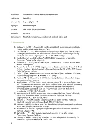 ambivalent      met twee verschillende waarden of mogelijkheden

dichotomie      tweedeling

discrepantie    tegenstrijdig/verschil

hypofyse        hersenaanhangsel

rigoreus        zeer streng, reuze maatregelen

separatie       scheiding

transcendent    filosofische benadering voor dat wat iets anders te boven gaat


5.5 Bronnenlijst

    1. Cokelaere, M. (2011). Waarom dik worden gemakkelijk en vermageren moeilijk is:
        recente inzichten in obesitas. Leuven: Acco.
    2. Deceuninck, L. (2010). Psychiatrische verpleegkundige begeleiding rond het aspect
        voeding bij patienten met een eetstoornis in een residentiele behandelingsafdeling.
        Eindwerk Bachelor in verpleegkunde. KATHO HIVB, Kortrijk
    3. Bonfait-Bouyer, M. , & Eveillard, A. (2009). Beter omgaan met overgewicht.
        Aartselaar: Zuidnerlandse uitgeverij.
    4. Abraham, S. , Llewellyn-Jones, D. (2008). Eetstoornissen: De feiten. Houten: Bohn
        Stafleu Van Loghum
    5. Jansen, A., & Braet, C. (2008). Eetproblemen in de adolescentie. In: Prins, P. & Braet,
        C. (red.) Handboek klinische ontwikkelingspsychologie, hst 20, p 503 – 527. Houten,
        Bohn Stafleu van Loghum.
    6. Dehu, C. (2003). Obesitas zwaar onderschat: een beschrijvend onderzoek. Eindwerk
        Bachelor in verpleegkunde. KATHO HIVV, Kortrijk.
    7. Rekkers, M. , & Schoemaker, E. (2002). Gewichtige lichamen lichaamsbeleving en
        eetstoornissen. Leuven: Acco
    8. Vandersteene, I. (2001). Magere mama, mooiere mama? Is er nog een plaatsje voor
        mij? Een explorerend onderzoek naar de invloed van anorexia en boulimia nervosa op
        de zwangerschap en het ongeboren leven om een inzicht te verwerven in de
        preventieve en begeleidende taak van vroedvrouwen. Eindwerk Bachelor in
        vroedkunde. KATHO HIVV, Kortrijk
    9. Vanpanteghem, I. (2000). Vermageren, geen gemakkelijke klus! Een vergelijkende
        studie over de mogelijkheden van obesitaschirurgie. Eindwerk Bachelor
        verpleegkunde. KATHO HIVV, Kortrijk
    10. Santens, S. (1999) Obesitas bij kinderen: een steeds groter wordend probleem.
        Eindwerk Bachelor verpleegkunde. KATHO HIVV, Kortrijk
    11. Lenning, A. (1996). De harde kern : wel feministisch, niet geëmancipeerd : feminisme
        als nieuwe uitdaging. Amsterdam: contact.
    12. Noordenbos, G. (1994). Tegengewich geboden: preventie van anorexia-en bulimia
        nervosa. Utrecht: SWP
    13. Verkuil, L. ( 1994). Eetverslaving: een handleiding om er van af te komen.
        Amsterdam: Babylon-De Geus
    14. Lenning, A. (1992) Het vege lijf. Anorexia Nervosa. Diagnostiek, behandeling en
        onderzoek. Nijmegen: Dekkers & Van de Vegt.
8
 