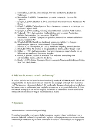 15. Noordenbos, G. (1991). Eetstoornissen. Preventie en Therapie. Lochen: De
        Tijdstroom.
    16. Noordenbos, G. (1990). Eetstoornissen: preventie en therapie. Lochem: De
        Tijdstoom.
    17. Spanjers, T. (1989). Hier ben ik. Over Anorexia en Boulimia Nervosa. Amsterdam: An
        Dekker
    18. Orbach, S. (1988). Zwijgend protest. Anorexia nervosa: vrouwen in verzet tegen een
        sociale rol. Nijkerk:Intro
    19. Spanjers, T. (1988).Voeding, vertering en darmklachten. Deventer: Ankh-Hermes.
    20. Verkuil, L (1984). Eetverslaving. Een handleiding voor vrouwen. Amsterdam,
        Stichting Eetverslaving. Herziene versie, SUA 1989.
    21. Noordenbos, G. (1994). Tegengewicht geboden: preventie van anorexia-en bulimia
        nervosa. Utrecht: SWP
    22. Orbach, S. (1982). Outside in.. Inside out: women`s psychology: a feminist
        psychoanalytic approach. Hatmondsworth: Penguin books
    23. Pierloot, R., & Vanderlycken, W. (1981). Afwijkend eetgedrag. Brussel: Stafleu.
    24. Bruch, H. (1980). Als een mus in een gouden kooi. Baarn: Anthos/ In den Toren
    25. Möller, L. (1980). Zelfverhongering. Over anorexia nervosa en de behoefte om het
        lichaam te verwaarlozen. Rotterdam: Kooyker
    26. Orbach, S. (1978). Mooi dik is niet lelijk. Een anti-dieet handleiding voor
        eetverslaafden. Baarn: Anthos/In den Toren.
    27. Bruch,H. (1973). Eating Disorders. Obesity, Anorexia Nervosa and the Person Within.
        New York: Basic Books.




6. Wie ben ik, en waarom dit onderwerp?

Ik studeer bachelor sociaal werk in afstandsonderwijs aan het KATHO te Kortrijk. Ik heb mij
aangesloten bij het thema eetstoornissen omdat het mij aangrijpt. Wat drijft deze mensen zo
ver? Wat kunnen we doen om te helpen? We worden elke dag geconfronteerd met voedsel dus
het is een zwaar gevecht om de juste voedselgewoontes aan te leren en te behouden. Ik denk
dat het ook belangrijk is om zoveel mogelijk informatie te verspreiden, daarom vond ik het
interessant om informatie te helpen bundelen rond dit thema.




7. Synthese


Anorexia nervosa en vrouwenhulpverlening

Een cultuurhistorische en seksespecifieke benadering van anorexia en boulimia nervosa is
ontstaan als kritiek op benaderingen die niet ingingen op het gegeven dat deze eetstoornissen
voornamelijk voorkomen bij vrouwen en meisjes in westerse samenlevingen, of dit gegeven


9
 