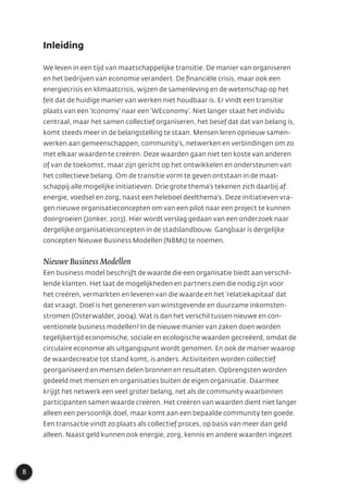 8
Inleiding
We leven in een tijd van maatschappelijke transitie. De manier van organiseren
en het bedrijven van economie verandert. De ﬁnanciële crisis, maar ook een
energiecrisis en klimaatcrisis, wijzen de samenleving en de wetenschap op het
feit dat de huidige manier van werken niet houdbaar is. Er vindt een transitie
plaats van een ‘Iconomy’ naar een ‘WEconomy’. Niet langer staat het individu
centraal, maar het samen collectief organiseren, het besef dat dat van belang is,
komt steeds meer in de belangstelling te staan. Mensen leren opnieuw samen-
werken aan gemeenschappen, community’s, netwerken en verbindingen om zo
met elkaar waarden te creëren. Deze waarden gaan niet ten koste van anderen
of van de toekomst, maar zijn gericht op het ontwikkelen en ondersteunen van
het collectieve belang. Om de transitie vorm te geven ontstaan in de maat-
schappij alle mogelijke initiatieven. Drie grote thema’s tekenen zich daarbij af:
energie, voedsel en zorg, naast een heleboel deelthema’s. Deze initiatieven vra-
gen nieuwe organisatieconcepten om van een pilot naar een project te kunnen
doorgroeien (Jonker, 2013). Hier wordt verslag gedaan van een onderzoek naar
dergelijke organisatieconcepten in de stadslandbouw. Gangbaar is dergelijke
concepten Nieuwe Business Modellen (NBMs) te noemen.
Nieuwe Business Modellen
Een business model beschrijft de waarde die een organisatie biedt aan verschil-
lende klanten. Het laat de mogelijkheden en partners zien die nodig zijn voor
het creëren, vermarkten en leveren van die waarde en het ‘relatiekapitaal’ dat
dat vraagt. Doel is het genereren van winstgevende en duurzame inkomsten-
stromen (Osterwalder, 2004). Wat is dan het verschil tussen nieuwe en con-
ventionele business modellen? In de nieuwe manier van zaken doen worden
tegelijkertijd economische, sociale en ecologische waarden gecreëerd, omdat de
circulaire economie als uitgangspunt wordt genomen. En ook de manier waarop
de waardecreatie tot stand komt, is anders. Activiteiten worden collectief
georganiseerd en mensen delen bronnen en resultaten. Opbrengsten worden
gedeeld met mensen en organisaties buiten de eigen organisatie. Daarmee
krijgt het netwerk een veel groter belang, net als de community waarbinnen
participanten samen waarde creëren. Het creëren van waarden dient niet langer
alleen een persoonlijk doel, maar komt aan een bepaalde community ten goede.
Een transactie vindt zo plaats als collectief proces, op basis van meer dan geld
alleen. Naast geld kunnen ook energie, zorg, kennis en andere waarden ingezet
 