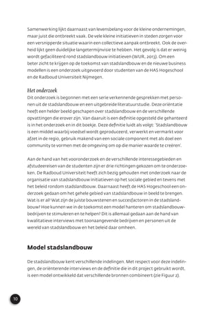 10
Samenwerking lijkt daarnaast van levensbelang voor de kleine ondernemingen,
maar juist die ontbreekt vaak. De vele kleine initiatieven in steden zorgen voor
een versnipperde situatie waarin een collectieve aanpak ontbreekt. Ook de over-
heid lijkt geen duidelijke langetermijnvisie te hebben. Het gevolg is dat er weinig
wordt gefaciliteerd rond stadslandbouw initiatieven (WUR, 2013). Om een
beter zicht te krijgen op de toekomst van stadslandbouw en de nieuwe business
modellen is een onderzoek uitgevoerd door studenten van de HAS Hogeschool
en de Radboud Universiteit Nijmegen.
Het onderzoek
Dit onderzoek is begonnen met een serie verkennende gesprekken met perso-
nen uit de stadslandbouw en een uitgebreide literatuurstudie. Deze oriëntatie
heeft een helder beeld geschapen over stadslandbouw en de verschillende
opvattingen die erover zijn. Van daaruit is een deﬁnitie opgesteld die gehanteerd
is in het onderzoek en in dit boekje. Deze deﬁnitie luidt als volgt: ‘Stadslandbouw
is een middel waarbij voedsel wordt geproduceerd, verwerkt en vermarkt voor
afzet in de regio, gebruik makend van een sociale component met als doel een
community te vormen met de omgeving om op die manier waarde te creëren’.
Aan de hand van het vooronderzoek en de verschillende interessegebieden en
afstudeereisen van de studenten zijn er drie richtingen gekozen om te onderzoe-
ken. De Radboud Universiteit heeft zich bezig gehouden met onderzoek naar de
organisatie van stadslandbouw initiatieven op het sociale gebied en tevens met
het beleid rondom stadslandbouw. Daarnaast heeft de HAS Hogeschool een on-
derzoek gedaan om het gehele gebied van stadslandbouw in beeld te brengen.
Wat is er al? Wat zijn de juiste bouwstenen en succesfactoren in de stadsland-
bouw? Hoe kunnen we in de toekomst een model hanteren om stadslandbouw-
bedrijven te stimuleren en te helpen? Dit is allemaal gedaan aan de hand van
kwalitatieve interviews met toonaangevende bedrijven en personen uit de
wereld van stadslandbouw en het beleid daar omheen.
Model stadslandbouw
De stadslandbouw kent verschillende indelingen. Met respect voor deze indelin-
gen, de oriënterende interviews en de deﬁnitie die in dit project gebruikt wordt,
is een model ontwikkeld dat verschillende bronnen combineert (zie Figuur 2).
 
