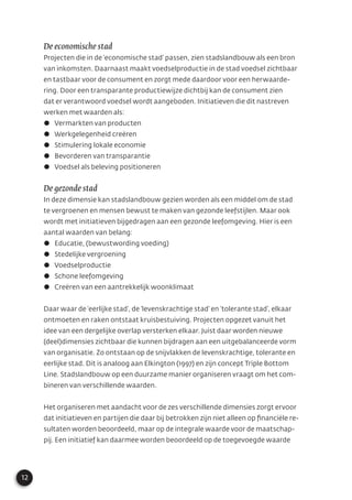 12
De economische stad
Projecten die in de ‘economische stad’ passen, zien stadslandbouw als een bron
van inkomsten. Daarnaast maakt voedselproductie in de stad voedsel zichtbaar
en tastbaar voor de consument en zorgt mede daardoor voor een herwaarde-
ring. Door een transparante productiewijze dichtbij kan de consument zien
dat er verantwoord voedsel wordt aangeboden. Initiatieven die dit nastreven
werken met waarden als:
Vermarkten van producten
Werkgelegenheid creëren
Stimulering lokale economie
Bevorderen van transparantie
Voedsel als beleving positioneren
De gezonde stad
In deze dimensie kan stadslandbouw gezien worden als een middel om de stad
te vergroenen en mensen bewust te maken van gezonde leefstijlen. Maar ook
wordt met initiatieven bijgedragen aan een gezonde leefomgeving. Hier is een
aantal waarden van belang:
Educatie, (bewustwording voeding)
Stedelijke vergroening
Voedselproductie
Schone leefomgeving
Creëren van een aantrekkelijk woonklimaat
Daar waar de ‘eerlijke stad’, de ‘levenskrachtige stad’ en ‘tolerante stad’, elkaar
ontmoeten en raken ontstaat kruisbestuiving. Projecten opgezet vanuit het
idee van een dergelijke overlap versterken elkaar. Juist daar worden nieuwe
(deel)dimensies zichtbaar die kunnen bijdragen aan een uitgebalanceerde vorm
van organisatie. Zo ontstaan op de snijvlakken de levenskrachtige, tolerante en
eerlijke stad. Dit is analoog aan Elkington (1997) en zijn concept Triple Bottom
Line. Stadslandbouw op een duurzame manier organiseren vraagt om het com-
bineren van verschillende waarden.
Het organiseren met aandacht voor de zes verschillende dimensies zorgt ervoor
dat initiatieven en partijen die daar bij betrokken zijn niet alleen op ﬁnanciële re-
sultaten worden beoordeeld, maar op de integrale waarde voor de maatschap-
pij. Een initiatief kan daarmee worden beoordeeld op de toegevoegde waarde
 