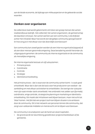 13
aan de lokale economie, de bijdrage aan milieuaspecten en de geleverde sociale
waarden.
Denken over organiseren
De collectieve stad wordt gekenmerkt zich door een groep mensen die samen
stadslandbouw bedrijft. Het collectief, het samen organiseren, de gemeenschap
die daardoor ontstaat, het samen werken aan een community, is de drijfveer
achter het initiatief. Maar hoe wordt een dergelijke community georganiseerd?
En hoe zorg je er met elkaar voor dat deze blijft voortbestaan?
Een community kan zowel gezien worden als een interne organisatie (opgave) of
als een door mensen gevormde omgeving. Deze benadering wordt hieronder als
uitgangspunt genomen: de community als interne organisatie en de community
als menselijke omgeving.
De interne organisatie bestaat uit vijf subsystemen:
1 Primaire proces
2 Coördinatie
3 Controle
4 Strategie
5 Identiteitsontwikkeling
Het primaire proces - dat is waarvoor de community samen komt - is vaak goed
ontwikkeld. Maar dat is dan ook de basis voor het produceren van voedsel – de
aanleiding om met elkaar activiteiten te ontwikkelen. De overige vier subsyste-
men zijn vaak minder sterk ontwikkeld. Het ontbreekt niet zelden aan (formele)
coördinatie, enige controle, strategische planning en marketing en identiteits-
ontwikkeling. Dit maakt dat initiatieven wel blijven bestaan, maar niet echt tot
‘bloei’ komen. Het feit dat een project toch kan blijven draaien is te verklaren
door de community. Dit is het netwerk van personen binnen die community, dat
zorgt voor voldoende middelen en menskracht om te blijven voortbestaan.
De community is te analyseren aan de hand van zeven kapitalen.
1 De grond wordt ter beschikking gesteld door projectontwikkelaars of de
gemeente.
 