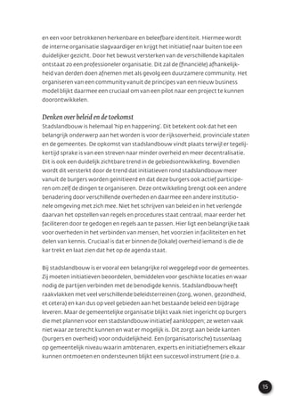15
en een voor betrokkenen herkenbare en beleefbare identiteit. Hiermee wordt
de interne organisatie slagvaardiger en krijgt het initiatief naar buiten toe een
duidelijker gezicht. Door het bewust versterken van de verschillende kapitalen
ontstaat zo een professioneler organisatie. Dit zal de (ﬁnanciële) afhankelijk-
heid van derden doen afnemen met als gevolg een duurzamere community. Het
organiseren van een community vanuit de principes van een nieuw business
model blijkt daarmee een cruciaal om van een pilot naar een project te kunnen
doorontwikkelen.
Denken over beleid en de toekomst
Stadslandbouw is helemaal ‘hip en happening’. Dit betekent ook dat het een
belangrijk onderwerp aan het worden is voor de rijksoverheid, provinciale staten
en de gemeentes. De opkomst van stadslandbouw vindt plaats terwijl er tegelij-
kertijd sprake is van een streven naar minder overheid en meer decentralisatie.
Dit is ook een duidelijk zichtbare trend in de gebiedsontwikkeling. Bovendien
wordt dit versterkt door de trend dat initiatieven rond stadslandbouw meer
vanuit de burgers worden geïnitieerd en dat deze burgers ook actief participe-
ren om zelf de dingen te organiseren. Deze ontwikkeling brengt ook een andere
benadering door verschillende overheden en daarmee een andere institutio-
nele omgeving met zich mee. Niet het schrijven van beleid en in het verlengde
daarvan het opstellen van regels en procedures staat centraal, maar eerder het
faciliteren door te gedogen en regels aan te passen. Hier ligt een belangrijke taak
voor overheden in het verbinden van mensen, het voorzien in faciliteiten en het
delen van kennis. Cruciaal is dat er binnen de (lokale) overheid iemand is die de
kar trekt en laat zien dat het op de agenda staat.
Bij stadslandbouw is er vooral een belangrijke rol weggelegd voor de gemeentes.
Zij moeten initiatieven beoordelen, bemiddelen voor geschikte locaties en waar
nodig de partijen verbinden met de benodigde kennis. Stadslandbouw heeft
raakvlakken met veel verschillende beleidsterreinen (zorg, wonen, gezondheid,
et cetera) en kan dus op veel gebieden aan het bestaande beleid een bijdrage
leveren. Maar de gemeentelijke organisatie blijkt vaak niet ingericht op burgers
die met plannen voor een stadslandbouw initiatief aankloppen; ze weten vaak
niet waar ze terecht kunnen en wat er mogelijk is. Dit zorgt aan beide kanten
(burgers en overheid) voor onduidelijkheid. Een (organisatorische) tussenlaag
op gemeentelijk niveau waarin ambtenaren, experts en initiatiefnemers elkaar
kunnen ontmoeten en ondersteunen blijkt een succesvol instrument (zie o.a.
 