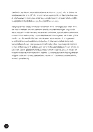 16
Proeftuin 040, Denktank stadslandbouw Arnhem et cetera). Niet in de laatste
plaats vraagt ‘de praktijk’ niet om een woud aan regeltjes en lastig te doorgron-
den beheerovereenkomsten, maar zien initiatiefnemers graag snelle bemidde-
ling zodat er in korte tijd een start gemaakt kan worden.
De rijksoverheid en de provincies hebben een meer achtergestelde rol en moe-
ten vooral mensen enthousiasmeren en nieuwe ontwikkelingen toejuichen.
Het scheppen van een landelijk kader stadslandbouw, bijvoorbeeld door middel
van een intentieverklaring, zal gemeentes meer ruimte geven om op een goede
manier met dit soort initiatieven om te gaan. Maar ook een richtinggevend
beleid dat thans ontbreekt is toe te juichen. Initiatieven als het stedennet-
werk stadslandbouw en andere provinciale netwerken waarin partijen samen
komen en kennis wordt gedeeld, zijn bevorderlijk voor stadslandbouw omdat ze
fungeren als een goede schakel tussen de praktijk en beleid. Dit laat de vele en
verschillende initiatieven onder de noemer stadslandbouw het mogelijk maken
stappen te zetten richting de toekomst. Want dat stadslandbouw er toe doet,
behoeft geen betoog.
 