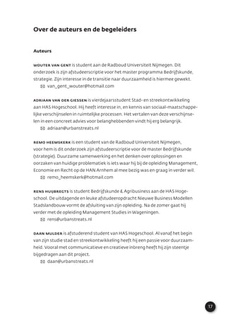 17
Over de auteurs en de begeleiders
Auteurs
Wouter van Gent is student aan de Radboud Universiteit Nijmegen. Dit
onderzoek is zijn afstudeerscriptie voor het master programma Bedrijfskunde,
strategie. Zijn interesse in de transitie naar duurzaamheid is hiermee gewekt.
✉ van_gent_wouter@hotmail.com
Adriaan van der Giessen is vierdejaarsstudent Stad- en streekontwikkeling
aan HAS Hogeschool. Hij heeft interesse in, en kennis van sociaal-maatschappe-
lijke verschijnselen in ruimtelijke processen. Het vertalen van deze verschijnse-
len in een concreet advies voor belanghebbenden vindt hij erg belangrijk.
✉ adriaan@urbanstreats.nl
Remo Heemskerk is een student van de Radboud Universiteit Nijmegen,
voor hem is dit onderzoek zijn afstudeerscriptie voor de master Bedrijfskunde
(strategie). Duurzame samenwerking en het denken over oplossingen en
oorzaken van huidige problematiek is iets waar hij bij de opleiding Management,
Economie en Recht op de HAN Arnhem al mee bezig was en graag in verder wil.
✉ remo_heemskerk@hotmail.com
Rens Huijbregts is student Bedrijfskunde & Agribusiness aan de HAS Hoge-
school. De uitdagende en leuke afstudeeropdracht Nieuwe Business Modellen
Stadslandbouw vormt de afsluiting van zijn opleiding. Na de zomer gaat hij
verder met de opleiding Management Studies in Wageningen.
✉ rens@urbanstreats.nl
Daan Mulder is afstuderend student van HAS Hogeschool. Al vanaf het begin
van zijn studie stad en streekontwikkeling heeft hij een passie voor duurzaam-
heid. Vooral met communicatieve en creatieve inbreng heeft hij zijn steentje
bijgedragen aan dit project.
✉ daan@urbanstreats.nl
 