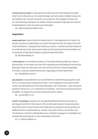 18
Stefan van de Voort is afstuderend student aan de HAS Hogeschool oplei-
ding Tuin en Akkerbouw. Al vanaf het begin van zijn studie is Stefan bezig met
het zoeken naar nieuwe manieren van tuinbouw. De huidige tuinbouw zal
een verandering ondergaan en Stefan wil daar graag een bijdrage aan leveren.
Stadslandbouw is één van deze veranderingen.
✉ stefanvandevoort@me.com
Begeleiders
Marjo Baeten is docent bij HAS Hogeschool in ‘s Hertogenbosch en Venlo. Zij
doceert bij diverse opleidingen en studierichtingen binnen de hogeschool over
stad-landrelaties, stadsgerichte landbouw, leisure, multifunctionele landbouw
en ondernemerschap. Daarnaast houdt zij zich bezig met het ontwikkelen van
innovatieve onderwijsconcepten op genoemde thematiek.
✉ M.Baeten@has.nl
Hilde Engels is innovatieconsultant in het veld voeding-landbouw-natuur-
&landschap. In het kader van haar PhD-opleiding aan de Radboud Universiteit
Nijmegen doet ze onderzoek naar het mechanisme van maatschappelijke
transities, waarbij stadslandbouw als uitgangspunt wordt genomen.
✉ hilde@beforward.nl
Jan Jonker is initiatiefnemer van verschillende crowdthinking projecten zoals
OCF 2.0 en Duurzaam Organiseren doen. Hij is hoogleraar Duurzaam Onder-
nemen van de Radboud Universiteit Nijmegen. Zijn onderzoek - vaak met grote
groepen mensen en i.s.m. bedrijven en instelling - richt zich op nieuwe business
modellen, strategie en transities die daarbij komen kijken.
✉ j.jonker@fm.ru.nl
Christ Tielemans is docent aan de opleiding Plattelandsvernieuwing van
de Hogeschool HAS in Den Bosch. Binnen de studie Stad en Streekontwikke-
ling houdt hij zich vooral bezig met onderwijs en projecten op het gebied van
leefbaarheid en stadslandbouw. Verder is hij onder andere coördinator van
het Brabants netwerk stadslandbouw en actief als aanjager en vrijwilliger van
stadslandbouwprojecten in zijn woonplaats Helmond.
✉ C.Tielemans@has.nl
 
