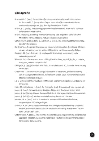 21
Bibliograﬁe
Bronsveld, C. (2014). De sociale effecten van stadslandbouw in Rotterdam.
In: Bronsveld, C. (2014). Onze Oogst: de sociale effecten van Rotterdamse
stadslandbouwprojecten. (pp. 81 – 85) Rotterdam: Trichis.
Bruhn, J. G. (2005). The Sociology of Community Connections. New York: Springer
Science+Business Media.
Bruins. P. (2004). Boeren op pad naar verbreding. Ede: Expertise centrum LNV,
Ministerie van Landbouw, natuur en voedselveiligheid.
Cohendet, P., Grandadam, D., & Simon, L. (2010). The anatomy of the creative city.
London: Routledge.
De Graaf e.a., R. (2012). De waarde van nieuwe verdienmodellen. Den Haag: Ministe-
rie van Infrastructuur en Milieu & Ministerie van Binnenlandse Zaken.
Derksen, M. (2011, februari 11). Hoe bepaal je de strategie van een succesvolle
netwerkorganisatie?
Website: http://www.upstream.nl/blog/bericht/hoe_bepaal_je_de_strategie_
van_een_netwerkorganisatie/;
Elkington, J. (1997) Cannibals with Forks. Gabriola Island, BC, Canada: New Society
Publishers
Green deal stadslandbouw. (2013). Stadsboeren in Nederland, professionalisering
van de stadsgerichte landbouw. Rotterdam: Green Deal: Nationale Federatie
Stadsgerichte Landbouw;
i.o. v. Ministerie Infrastructuur en Milieu en Economische Zaken, Landbouw en
Innovatie.
Hajer, M., & Huitzing, H. (2012). De Energieke Stad. Bestuurskunde 2012-1, pp.41-46.
Jonker, J. (2012). Nieuwe Business Modellen. Nijmegen: Radboud Universiteit .
Jonker, J. (eds) (2013). Nieuwe Business Modellen II. Nijmegen: Radboud Universiteit.
Jonker, J. (eds.) (2013). Werken aan de WEconomy. Deventer: Kluwer.
Meulen, H. v. (2014). Inzicht in rendement van de multifunctionele landbouw.
Wageningen: PPO Wageningen.
Muynck, A. de (2011). Stadslandbouw en duurzame gebiedsontwikkeling. Uitgevers:
Erasmus Universiteit Rotterdam: Stadsontwikkeling Rotterdam, Techni-
sche Universiteit Delft.
Osterwalder, A. (2004). The business model ontology: a proposition in a design science
approach. (Doctor). Lausanne: l’Ecole des Hautes Etudes Commerciales de
l’Université de Lausanne.
 