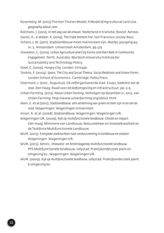22
Rosenberg, M. (2013) The Von Thunen Model; A Model of Agricultural Land Use.
geography.about.com.
Rotmans, J. (2012), In het oog van de orkaan. Nederland in transitie. Boxtel: Aeneas
Savitz, A., & Weber, K. (2014). The triple bottom line. San Fransisco: Jossey-Bass.
Schans, J. W. (2011). Stadslandbouw moet mainstream zijn. Rooilijn; jaargang 44,
nr. 5. Amsterdam: Universiteit Amsterdam, pp 379
Snowdon, C. (2010). Urban Agriculture and City Farms and their Role in Community
Engagement. Perth, Australia: Murdoch University Institute for
Sustainability and Technology Policy.
Steel, C. (2009). Hungry City. Londen: Vintage.
Tonkiss, F. (2005). Space, The City and Social Theory: Social Relations and Urban Forms.
London School of Economics. Cambridge: Polity Press.
Uitermark, J. (2012 , Augustus). De zelforganiserende stad. Essays, toekomst van de
stad. Den Haag: Raad voor de leefomgeving en infrastructuur; pp. 5-9.
Urban Farming. (2013). About Urban Farming. Verkregen op december 21, 2013, van
Urban Farming: http://www.urbanfarming.org/about.html
Veen, E. et al.(2012). Stadslandbouw: een verkenning van groen en boer zijn in en om de
stad. Wageningen: Wageningen Universiteit.
Visser, A. et al. (2008). Stadslandbouw. Wageningen: Wageningen UR.
Wageningen UR. (2009). Kijk op multifunctionele landbouw: Omzet en impact.
Den Haag: Ministerie van Landbouw, Natuurbeheer en Voedselkwaliteit en
de Taskforce Multifunctionele Landbouw.
WUR. (2013). Energieke zoektochten naar verduurzaming in landbouw en voedsel.
Wageningen: Wageningen UR.
WUR. (2013). Kennis-, Innovatie- en Ambitieagenda multifunctionele landbouw.
PPS Multifunctionele landbouw. Lelystad: Praktijkonderzoek plant en
omgeving bv.; Wageningen: Wageningen UR.
WUR. (2009). Kijk op multifunctionele landbouw. Lelystad: Praktijkonderzoek plant
& omgeving bv.
 