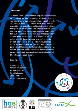 Dankwoord
Dit boekje is een korte samenvatting van een onderzoek
dat door twee partijen gedurende twintig weken in het
voorjaar van 2014 is uitgevoerd. Het onderzoek is mede
tot stand gekomen door de betrokken gemotiveerde
begeleiders en mogelijk gemaakt door ﬁnanciers. Onze
dank gaat dan ook uit naar PureHubs die voor een groot
deel van de ﬁnanciering heeft gezorgd aan de kant van
de HAS Hogeschool. Tevens willen wij onze begeleiders
Marjo Baeten, Hilde Engels, Christ Tielemans en Jan
Jonker hartelijk danken voor de begeleiding van dit
project. Daarnaast in het bijzonder dank voor onze
opdrachtgeefster Frederike Praasterink en de opdracht-
gever vanuit Nijmegen, Jan Jonker. Als laatste willen wij
ook alle personen bedanken die mee hebben geholpen
aan ons onderzoek. Zonder al deze partijen konden wij
dit onderzoek niet uitvoeren.
Bedankt!
Wouter van Gent
Adriaan van der Giessen
Remo Heemskerk
Rens Huijbregts
Daan Mulder
Stefan van de Voort
 