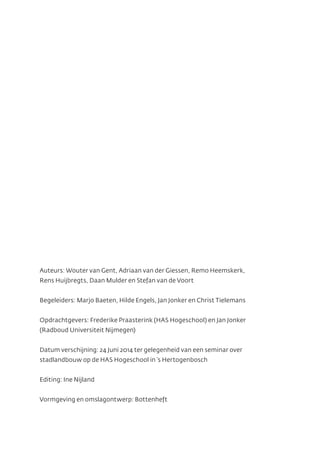 Auteurs: Wouter van Gent, Adriaan van der Giessen, Remo Heemskerk,
Rens Huijbregts, Daan Mulder en Stefan van de Voort
Begeleiders: Marjo Baeten, Hilde Engels, Jan Jonker en Christ Tielemans
Opdrachtgevers: Frederike Praasterink (HAS Hogeschool) en Jan Jonker
(Radboud Universiteit Nijmegen)
Datum verschijning: 24 Juni 2014 ter gelegenheid van een seminar over
stadlandbouw op de HAS Hogeschool in ’s Hertogenbosch
Editing: Ine Nijland
Vormgeving en omslagontwerp: Bottenheft
 