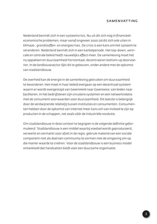 3
Samenvatting
Nederland bevindt zich in een systeemcrisis. Nu uit dit zich nog in ﬁnancieel-
economische problemen, maar vanaf ongeveer 2020 zal dit zich ook uiten in
klimaat-, grondstoffen- en energiecrises. De crisis is een kans om het systeem te
veranderen. Nederland bevindt zich in een kantelperiode. Het top-down, verti-
cale en centrale beleid heeft nauwelijks effect meer. De samenleving moet het
nu oppakken en duurzaamheid horizontaal, decentraal en bottom-up doorvoe-
ren. In de landbouwsector lijkt dit te gebeuren, onder andere met de opkomst
van stadslandbouw.
De overheid kan de energie in de samenleving gebruiken om duurzaamheid
te bevorderen. Het moet in haar beleid overgaan op een decentraal systeem
waarin er wordt overgestapt van Government naar Governance; van leiden naar
faciliteren. In het bedrijfsleven zijn circulaire systemen en een netwerkrelatie
met de consument voorwaarden voor duurzaamheid. Dit laatste is belangrijk
door de verdwijnende relatie(s) tussen instituties en consumenten. Consumen-
ten hebben door de opkomst van internet meer kans om van invloed te zijn op
producten in de schappen, net zoals vóór de industriële revolutie.
Om stadslandbouw in deze context te begrijpen is de volgende deﬁnitie gefor-
muleerd: ‘Stadslandbouw is een middel waarbij voedsel wordt geproduceerd,
verwerkt en vermarkt voor afzet in de regio, gebruik makend van een sociale
component met als doel een community te vormen met de omgeving om op
die manier waarde te creëren.’ Voor de stadslandbouw is een business model
ontwikkeld dat handvatten biedt voor een duurzame organisatie.
 
