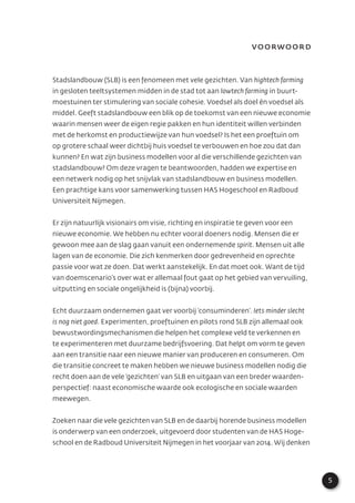 5
Voorwoord
Stadslandbouw (SLB) is een fenomeen met vele gezichten. Van hightech farming
in gesloten teeltsystemen midden in de stad tot aan lowtech farming in buurt-
moestuinen ter stimulering van sociale cohesie. Voedsel als doel én voedsel als
middel. Geeft stadslandbouw een blik op de toekomst van een nieuwe economie
waarin mensen weer de eigen regie pakken en hun identiteit willen verbinden
met de herkomst en productiewijze van hun voedsel? Is het een proeftuin om
op grotere schaal weer dichtbij huis voedsel te verbouwen en hoe zou dat dan
kunnen? En wat zijn business modellen voor al die verschillende gezichten van
stadslandbouw? Om deze vragen te beantwoorden, hadden we expertise en
een netwerk nodig op het snijvlak van stadslandbouw en business modellen.
Een prachtige kans voor samenwerking tussen HAS Hogeschool en Radboud
Universiteit Nijmegen.
Er zijn natuurlijk visionairs om visie, richting en inspiratie te geven voor een
nieuwe economie. We hebben nu echter vooral doeners nodig. Mensen die er
gewoon mee aan de slag gaan vanuit een ondernemende spirit. Mensen uit alle
lagen van de economie. Die zich kenmerken door gedrevenheid en oprechte
passie voor wat ze doen. Dat werkt aanstekelijk. En dat moet ook. Want de tijd
van doemscenario’s over wat er allemaal fout gaat op het gebied van vervuiling,
uitputting en sociale ongelijkheid is (bijna) voorbij.
Echt duurzaam ondernemen gaat ver voorbij ‘consuminderen’. Iets minder slecht
is nog niet goed. Experimenten, proeftuinen en pilots rond SLB zijn allemaal ook
bewustwordingsmechanismen die helpen het complexe veld te verkennen en
te experimenteren met duurzame bedrijfsvoering. Dat helpt om vorm te geven
aan een transitie naar een nieuwe manier van produceren en consumeren. Om
die transitie concreet te maken hebben we nieuwe business modellen nodig die
recht doen aan de vele ‘gezichten’ van SLB en uitgaan van een breder waarden-
perspectief: naast economische waarde ook ecologische en sociale waarden
meewegen.
Zoeken naar die vele gezichten van SLB en de daarbij horende business modellen
is onderwerp van een onderzoek, uitgevoerd door studenten van de HAS Hoge-
school en de Radboud Universiteit Nijmegen in het voorjaar van 2014. Wij denken
 