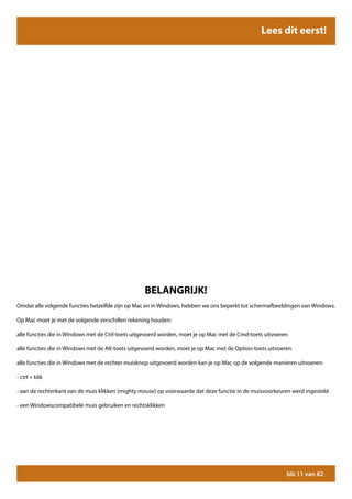 Lees dit eerst!




                                                  BELANGRIJK!
Omdat alle volgende functies hetzelfde zijn op Mac en in Windows, hebben we ons beperkt tot schermafbeeldingen van Windows.

Op Mac moet je met de volgende verschillen rekening houden:

alle functies die in Windows met de Ctrl-toets uitgevoerd worden, moet je op Mac met de Cmd-toets uitvoeren

alle functies die in Windows met de Alt-toets uitgevoerd worden, moet je op Mac met de Option-toets uitvoeren

alle functies die in Windows met de rechter muisknop uitgevoerd worden kan je op Mac op de volgende manieren uitvoeren:

- ctrl + klik

- aan de rechterkant van de muis klikken (mighty mouse) op voorwaarde dat deze functie in de muisvoorkeuren werd ingesteld

- een Windowscompatibele muis gebruiken en rechtsklikken




                                                                                                           blz 11 van 82
 