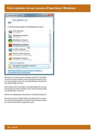 Foto’s ophalen uit een camera of kaartlezer (Windows)




Wanneer je je camera op de computer aansluit en inschakelt,
of wanneer je een kaartlezer met een flashkaart aansluit, kan je
een scherm krijgen waarin de optie Afbeeldingen Downloaden
met Adobe Bridge CS4 staat.

Als je altijd je foto’s wil ophalen via Adobe Bridge CS4, dan kan
je bovenaan het vinkje aanzetten naast: “Deze bewerking altijd
voor afbeeldingen uitvoeren”.

Klik dan op: “Afbeeldingen downloaden met Adobe Bridge CS4”.

De eerste keer dat je Adobe Bridge CS4 gebruikt kan je aange-
ven dat de Fotodownloader automatisch moet starten wanneer
een camera of kaartlezer aangesloten wordt.




    blz 12 van 82
 