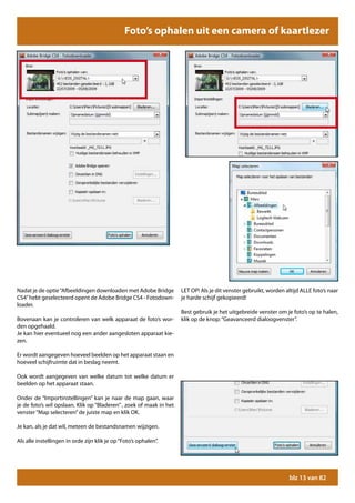 Foto’s ophalen uit een camera of kaartlezer




Nadat je de optie “Afbeeldingen downloaden met Adobe Bridge          LET OP! Als je dit venster gebruikt, worden altijd ALLE foto’s naar
CS4” hebt geselecteerd opent de Adobe Bridge CS4 - Fotodown-         je harde schijf gekopieerd!
loader.
                                                                     Best gebruik je het uitgebreide venster om je foto’s op te halen,
Bovenaan kan je controleren van welk apparaat de foto’s wor-         klik op de knop: “Geavanceerd dialoogvenster”.
den opgehaald.
Je kan hier eventueel nog een ander aangesloten apparaat kie-
zen.

Er wordt aangegeven hoeveel beelden op het apparaat staan en
hoeveel schijfruimte dat in beslag neemt.

Ook wordt aangegeven van welke datum tot welke datum er
beelden op het apparaat staan.

Onder de “Importinstellingen” kan je naar de map gaan, waar
je de foto’s wil opslaan. Klik op “Bladeren” , zoek of maak in het
venster “Map selecteren” de juiste map en klik OK.

Je kan, als je dat wil, meteen de bestandsnamen wijzigen.

Als alle instellingen in orde zijn klik je op “Foto’s ophalen”.




                                                                                                                   blz 13 van 82
 
