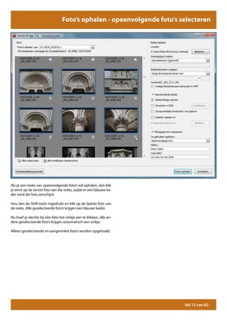 Foto’s ophalen - opeenvolgende foto’s selecteren




Als je een reeks van opeenvolgende foto’s wil ophalen, dan klik
je eerst op de eerste foto van die reeks, zodat er een blauwe ka-
der rond die foto verschijnt.

Hou dan de Shift-toets ingedrukt en klik op de laatste foto van
de reeks. Alle geselecteerde foto’s krijgen een blauwe kader.

Nu hoef je slechts bij één foto het vinkje aan te klikken, alle an-
dere geselecteerde foto’s krijgen automatisch een vinkje.

Alleen geselecteerde en aangevinkte foto’s worden opgehaald.




                                                                         blz 15 van 82
 