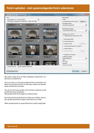 Foto’s ophalen - niet opeenvolgende foto’s selecteren




Klik indien nodig eerst op “Alle instellingen deselecteren” om
alle foto’s te deselecteren.

Als je een reeks van niet opeenvolgende foto’s wil ophalen, dan
klik je eerst op de eerste foto van die reeks, zodat er een blauwe
kader rond die foto verschijnt.

Hou dan de Ctrl-toets (op Mac de Cmd-toets) ingedrukt en klik
op elke foto die je wil ophalen.
Alle geselecteerde foto’s krijgen een blauwe kader.

Nu hoef je slechts bij één foto het vinkje aan te klikken, alle an-
dere geselecteerde foto’s krijgen automatisch een vinkje.

Alleen geselecteerde en aangevinkte foto’s worden opgehaald.




     blz 16 van 82
 