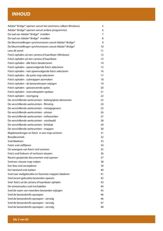 INHOUD

Adobe® Bridge® openen vanuit het startmenu (alleen Windows)    5
Adobe® Bridge® openen vanuit andere programma’s                6
De taal van Adobe® Bridge® instellen                           7
De taal van Adobe® Bridge® instellen                           8
De kleurinstellingen synchroniseren vanuit Adobe® Bridge®      9
De kleurinstellingen synchroniseren vanuit Adobe® Bridge®     10
Lees dit eerst!                                               11
Foto’s ophalen uit een camera of kaartlezer (Windows)         12
Foto’s ophalen uit een camera of kaartlezer                   13
Foto’s ophalen - alle foto’s deselecteren                     14
Foto’s ophalen - opeenvolgende foto’s selecteren              15
Foto’s ophalen - niet opeenvolgende foto’s selecteren         16
Foto’s ophalen - de juiste map selecteren                     17
Foto’s ophalen - submappen aanmaken                           18
Foto’s ophalen - de bestandsnaam wijzigen                     19
Foto’s ophalen - geavanceerde opties                          20
Foto’s ophalen - reservekopieën opslaan                       21
Foto’s ophalen - voortgang                                    22
De verschillende werkruimten - belangrijkste elementen        23
De verschillende werkruimten - filmstrip                      24
De verschillende werkruimten - metagegevens                   25
De verschillende werkruimten - uitvoer                        26
De verschillende werkruimten - trefwoorden                    27
De verschillende werkruimten - voorbeeld                      28
De verschillende werkruimten - lichtbak                       29
De verschillende werkruimten - mappen                         30
Mapbewerkingen en foto’s in een map sorteren                  31
Broodkruimels                                                 32
Snel bladeren                                                 33
Foto’s snel uitfilteren                                       34
De weergave van foto’s snel sorteren                          35
Foto’s snel linksom of rechtsom draaien                       36
Recent geopende documenten snel openen                        37
Snel een nieuwe map maken                                     38
Een foto snel verwijderen                                     39
Een bestand snel zoeken                                       40
Snel naar veelgebruikte en favoriete mappen bladeren          41
Snel recent gebruikte bestanden openen                        42
Snel foto’s uit de camera of kaartlezer ophalen               43
De revisiemodus snel inschakelen                              44
Snel de naam van meerdere bestanden wijzigen                  45
Snel de bestandsinfo oproepen                                 46
Snel de bestandsinfo oproepen - vervolg                       46
Snel de bestandsinfo oproepen - vervolg                       47
Snel de bestandsinfo oproepen - vervolg                       48



    blz 2 van 82
 