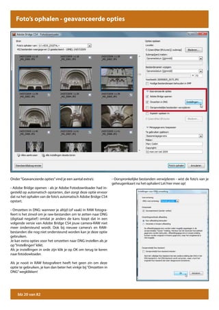 Foto’s ophalen - geavanceerde opties




Onder “Geavanceerde opties” vind je een aantal extra’s:            - Oorspronkelijke bestanden verwijderen - wist de foto’s van je
                                                                   geheugenkaart na het ophalen! Let hier mee op!
- Adobe Bridge openen - als je Adobe Fotodownloader had in-
gesteld op automatisch opstarten, dan zorgt deze optie ervoor
dat na het ophalen van de foto’s automatisch Adobe Bridge CS4
opstart.

- Omzetten in DNG: wanneer je altijd (of vaak) in RAW fotogra-
feert is het zinvol om je raw-bestanden om te zetten naar DNG
(digitaal negatief ) omdat je anders de kans loopt dat in een
volgende versie van Adobe Bridge CS4 jouw camera-RAW niet
meer ondersteund wordt. Ook bij nieuwe camera’s en RAW-
bestanden die nog niet ondersteund worden kan je deze optie
gebruiken.
Je kan extra opties voor het omzetten naar DNG instellen als je
op “Instellingen” klikt.
Als je instellingen in orde zijn klik je op OK om terug te keren
naar fotodowloader.

Als je nooit in RAW fotografeert heeft het geen zin om deze
optie te gebruiken, je kan dan beter het vinkje bij “Omzetten in
DNG” wegklikken!




    blz 20 van 82
 