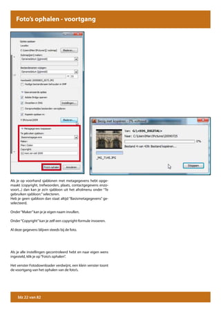 Foto’s ophalen - voortgang




Als je op voorhand sjablonen met metagegevens hebt opge-
maakt (copyright, trefwoorden, plaats, contactgegevens enzo-
voort...) dan kan je zo’n sjabloon uit het afrolmenu onder “Te
gebruiken sjabloon:” selecteren.
Heb je geen sjabloon dan staat altijd “Basismetagegevens” ge-
selecteerd.

Onder “Maker” kan je je eigen naam invullen.

Onder “Copyright” kan je zelf een copyright-formule invoeren.

Al deze gegevens blijven steeds bij de foto.




Als je alle instellingen gecontroleerd hebt en naar eigen wens
ingesteld, klik je op “Foto’s ophalen”.

Het venster Fotodownloader verdwijnt, een klein venster toont
de voortgang van het ophalen van de foto’s.




    blz 22 van 82
 