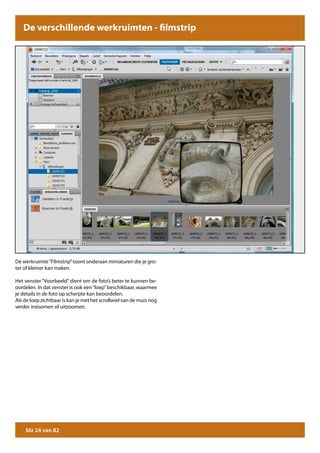 De verschillende werkruimten - filmstrip




De werkruimte “Filmstrip” toont onderaan miniaturen die je gro-
ter of kleiner kan maken.

Het venster “Voorbeeld” dient om de foto’s beter te kunnen be-
oordelen. In dat venster is ook een “loep” beschikbaar, waarmee
je details in de foto op scherpte kan beoordelen.
Als de loep zichtbaar is kan je met het scrollwiel van de muis nog
verder inzoomen of uitzoomen.




    blz 24 van 82
 