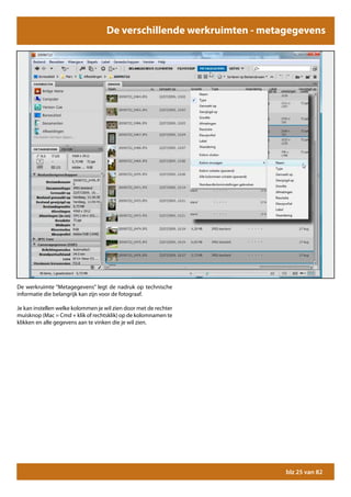 De verschillende werkruimten - metagegevens




De werkruimte “Metagegevens” legt de nadruk op technische
informatie die belangrijk kan zijn voor de fotograaf.

Je kan instellen welke kolommen je wil zien door met de rechter
muisknop (Mac = Cmd + klik of rechtsklik) op de kolomnamen te
klikken en alle gegevens aan te vinken die je wil zien.




                                                                       blz 25 van 82
 