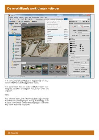 De verschillende werkruimten - uitvoer




In de werkruimte “Uitvoer” heb je de mogelijkheid om docu-
menten in PDF-formaat of webgaleriën te maken.

In de rechter kolom staan een aantal wegklapbare opties waar-
mee je de presentatie of webgalerij naar je eigen smaak kan
aanpassen.

NOTA!

Als je scherm te klein is, of de schermresolutie te laag, dan kan je
de andere werkruimtes oproepen door op de zwarte pijl naast
de laatste werkruimte te klikken; klik dan ook op de werkruimte
die je wenst, deze wordt aangevinkt.




     blz 26 van 82
 