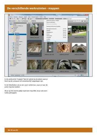 De verschillende werkruimten - mappen




In de werkruimte “mappen” ligt de nadruk op de plaats waar je
foto’s op de computer (of netwerkschijf ) opgeslagen zijn.

In de linkerkolom zie je een soort verkennen, waar je naar de
juiste map kan zoeken.

Als je op het zwarte pijltje naast een map klikt, zie je ook even-
tuele submappen.




    blz 30 van 82
 