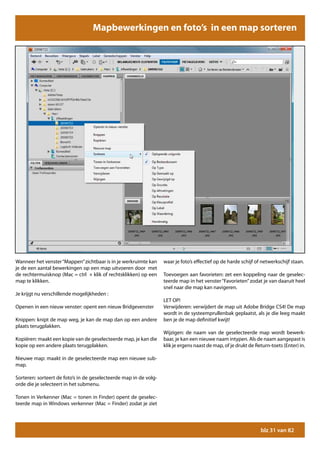 Mapbewerkingen en foto’s in een map sorteren




Wanneer het venster “Mappen” zichtbaar is in je werkruimte kan     waar je foto’s effectief op de harde schijf of netwerkschijf staan.
je de een aantal bewerkingen op een map uitvoeren door met
de rechtermuisknop (Mac = ctrl + klik of rechtsklikken) op een     Toevoegen aan favorieten: zet een koppeling naar de geselec-
map te klikken.                                                    teerde map in het venster “Favorieten” zodat je van daaruit heel
                                                                   snel naar die map kan navigeren.
Je krijgt nu verschillende mogelijkheden :
                                                                   LET OP!
Openen in een nieuw venster: opent een nieuw Bridgevenster         Verwijderen: verwijdert de map uit Adobe Bridge CS4! De map
                                                                   wordt in de systeemprullenbak geplaatst, als je die leeg maakt
Knippen: knipt de map weg, je kan de map dan op een andere         ben je de map definitief kwijt!
plaats terugplakken.
                                                                   Wijzigen: de naam van de geselecteerde map wordt bewerk-
Kopiëren: maakt een kopie van de geselecteerde map, je kan die     baar, je kan een nieuwe naam intypen. Als de naam aangepast is
kopie op een andere plaats terugplakken.                           klik je ergens naast de map, of je drukt de Return-toets (Enter) in.

Nieuwe map: maakt in de geselecteerde map een nieuwe sub-
map.

Sorteren: sorteert de foto’s in de geselecteerde map in de volg-
orde die je selecteert in het submenu.

Tonen in Verkenner (Mac = tonen in Finder) opent de geselec-
teerde map in Windows verkenner (Mac = Finder) zodat je ziet




                                                                                                                 blz 31 van 82
 