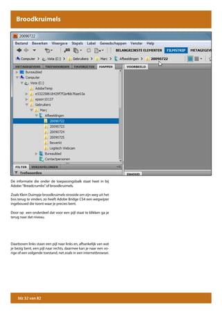 Broodkruimels




De informatie die onder de toepassingsbalk staat heet in bij
Adobe: “Breadcrumbs” of broodkruimels.

Zoals Klein Duimpje broodkruimels strooide om zijn weg uit het
bos terug te vinden, zo heeft Adobe Bridge CS4 een wegwijzer
ingebouwd die toont waar je precies bent.

Door op een onderdeel dat voor een pijl staat te klikken ga je
terug naar dat niveau.




Daarboven links staan een pijl naar links en, afhankelijk van wat
je bezig bent, een pijl naar rechts, daarmee kan je naar een vo-
rige of een volgende toestand, net zoals in een internetbrowser.




    blz 32 van 82
 