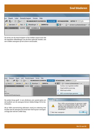 Snel bladeren




De eerste van de twee knoppen in het midden zorgt ervoor dat
de ingesloten afbeeldingen van de foto’s gebruikt worden, wat
een snellere weergave op het scherm veroorzaakt.




De andere knop geeft in een afrolmenu een aantal opties om
de kwaliteit van de weergave binnen Adobe Bridge CS4 te be-
invloeden.

Als je 100% voorvertoning selecteert, moet je er rekening mee
houden dat de weergave de eerste keer heel erg kan vertragen.
Je krijgt dan wel een sneller loep.




                                                                     blz 33 van 82
 