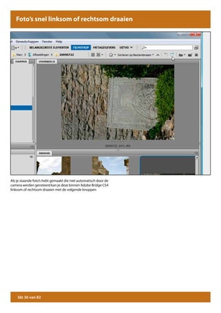Foto’s snel linksom of rechtsom draaien




Als je staande foto’s hebt gemaakt die niet automatisch door de
camera werden geroteerd kan je deze binnen Adobe Bridge CS4
linksom of rechtsom draaien met de volgende knoppen




    blz 36 van 82
 