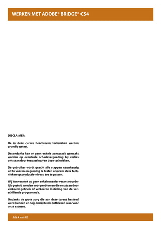 WERKEN MET ADOBE® BRIDGE® CS4




DISCLAIMER:

De in deze cursus beschreven technieken werden
grondig getest.

Desondanks kan er geen enkele aanspraak gemaakt
worden op eventuele schadevergoeding bij verlies
ontstaan door toepassing van deze technieken.

De gebruiker wordt geacht alle stappen nauwkeurig
uit te voeren en grondig te testen alvorens deze tech-
nieken op productie-niveau toe te passen.

Wij kunnen ook op geen enkele manier verantwoorde-
lijk gesteld worden voor problemen die ontstaan door
verkeerd gebruik of verkeerde instelling van de ver-
schillende programma’s.

Ondanks de grote zorg die aan deze cursus besteed
werd kunnen er nog onderdelen ontbreken waarvoor
onze excuses.


    blz 4 van 82
 