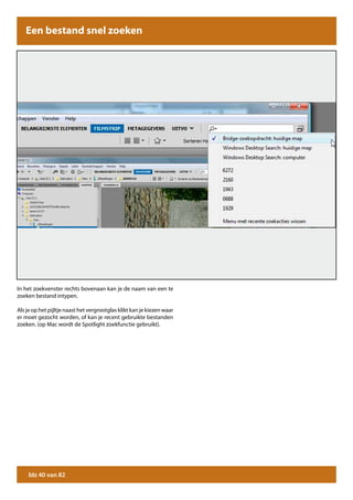 Een bestand snel zoeken




In het zoekvenster rechts bovenaan kan je de naam van een te
zoeken bestand intypen.

Als je op het pijltje naast het vergrootglas klikt kan je kiezen waar
er moet gezocht worden, of kan je recent gebruikte bestanden
zoeken. (op Mac wordt de Spotlight zoekfunctie gebruikt).




     blz 40 van 82
 