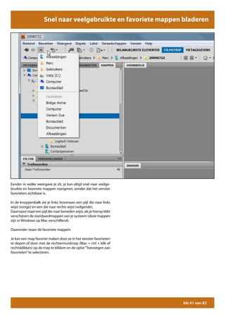 Snel naar veelgebruikte en favoriete mappen bladeren




Eender in welke weergave je zit, je kan altijd snel naar veelge-
bruikte en favoriete mappen navigeren, zonder dat het venster
favorieten zichtbaar is.

In de knoppenbalk zie je links bovenaan een pijl die naar links
wijst (vorige) en een die naar rechts wijst (volgende).
Daarnaast staat een pijl die naar beneden wijst, als je hierop klikt
verschijnen de standaardmappen van je systeem (deze mappen
zijn in Windows op Mac verschillend).

Daaronder staan de favoriete mappen.

Je kan een map favoriet maken door ze in het venster favorieten
te slepen of door met de rechtermuisknop (Mac = ctrl + klik of
rechtsklikken) op de map te klikken en de optie “Toevoegen aan
favorieten” te selecteren.




                                                                       blz 41 van 82
 