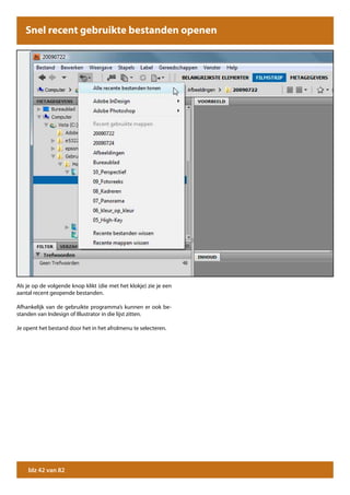 Snel recent gebruikte bestanden openen




Als je op de volgende knop klikt (die met het klokje) zie je een
aantal recent geopende bestanden.

Afhankelijk van de gebruikte programma’s kunnen er ook be-
standen van Indesign of Illustrator in die lijst zitten.

Je opent het bestand door het in het afrolmenu te selecteren.




    blz 42 van 82
 