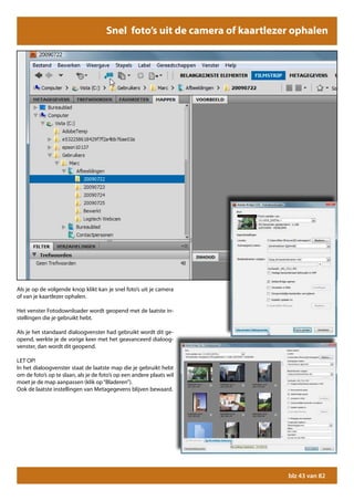 Snel foto’s uit de camera of kaartlezer ophalen




Als je op de volgende knop klikt kan je snel foto’s uit je camera
of van je kaartlezer ophalen.

Het venster Fotodownloader wordt geopend met de laatste in-
stellingen die je gebruikt hebt.

Als je het standaard dialoogvenster had gebruikt wordt dit ge-
opend, werkte je de vorige keer met het geavanceerd dialoog-
venster, dan wordt dit geopend.

LET OP!
In het dialoogvenster staat de laatste map die je gebruikt hebt
om de foto’s op te slaan, als je de foto’s op een andere plaats wil
moet je de map aanpassen (klik op “Bladeren”).
Ook de laatste instellingen van Metagegevens blijven bewaard.




                                                                            blz 43 van 82
 