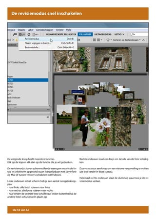 De revisiemodus snel inschakelen




De volgende knop heeft meerdere functies.                           Rechts onderaan staat een loep om details van de foto te bekij-
Klik op de kop en klik dan op de functie die je wil gebruiken.      ken

De revisiemodus is een schermvullende weergave waarin de fo-        Daarnaast staat een knop om een nieuwe verzameling te maken
to’s in cirkelvorm opgesteld staan (vergelijkbaar met coverflow     (zie ook verder in deze cursus).
op Mac of tussen vensters schakelen in Windows).
                                                                    Helemaal rechts onderaan staat de sluitknop waarmee je de re-
Links onderaan in het scherm heb je een aantal navigatieknop-       visiemodus verlaat.
pen:
- naar links: alle foto’s roteren naar links
- naar rechts: alle foto’s roteren naar rechts
- naar onder: de voorste foto schuift naar onder buiten beeld, de
andere foto’s schuiven één plaats op




    blz 44 van 82
 