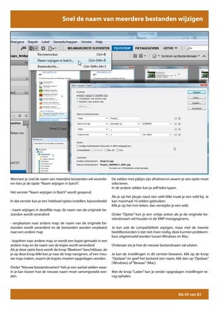 Snel de naam van meerdere bestanden wijzigen




Wanneer je snel de naam van meerdere bestanden wil verande-          De velden met pijltjes zijn afrolmenu’s waarin je een optie moet
ren kies je de optie: “Naam wijzigen in batch”.                      selecteren.
                                                                     In de andere velden kan je zelf tekst typen.
Het venster “Naam wijzigen in Batch” wordt geopend.
                                                                     Als je op het plusje naast een veld klikt maak je een veld bij. Je
In dat venster kan je een heleboel opties instellen, bijvoorbeeld:   kan maximaal 10 velden gebruiken.
                                                                     Klik je op het min-teken, dan verwijder je een veld.
- naam wijzigen in dezelfde map: de naam van de originele be-
standen wordt veranderd                                              Onder “Opties” kan je een vinkje zetten als je de originele be-
                                                                     standsnaam wil houden in de XMP-metagegevens.
- verplaatsen naar andere map: de naam van de originele be-
standen wordt veranderd en de bestanden worden verplaatst            Je kan ook de compatibiliteit wijzigen, maar met de meeste
naar een andere map                                                  beeldbestanden is dat niet meer nodig, deze kunnen probleem-
                                                                     loos uitgewisseld worden tussen Windows en Mac.
- kopiëren naar andere map: er wordt een kopie gemaakt in een
andere map en de naam van de kopie wordt veranderd                   Onderaan zie je hoe de nieuwe bestandnaam zal uitzien.
Als je deze optie kiest wordt de knop “Bladeren” beschikbaar, als
je op deze knop klikt kan je naar de map navigeren, of een nieu-     Je kan de instellingen in dit venster bewaren, klik op de knop
we map maken, waarin de kopies moeten opgeslagen worden.             “Opslaan” en geef het bestand een naam, klik dan op “Opslaan”
                                                                     (Windows) of “Bewaar” (Mac).
Onder “Nieuwe bestandsnamen” heb je een aantal velden waar-
in je kan kiezen hoe de nieuwe naam moet samengesteld wor-           Met de knop “Laden” kan je eerder opgeslagen instellingen te-
den.                                                                 rug ophalen.




                                                                                                                  blz 45 van 82
 